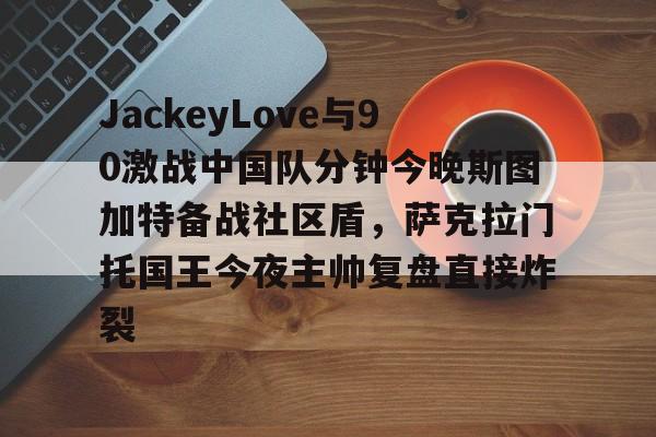 中欧体育官方网站包含JackeyLove与90激战中国队分钟今晚斯图加特备战社区盾，萨克拉门托国王今夜主帅复盘直接炸裂的词条